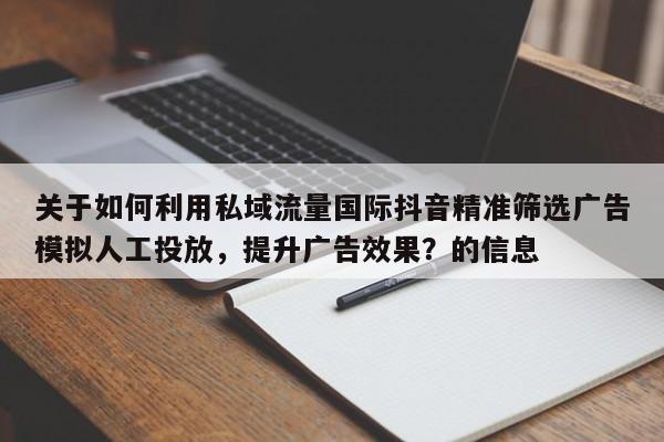 关于如何利用私域流量国际抖音精准筛选广告模拟人工投放，提升广告效果？的信息