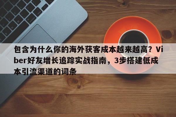 包含为什么你的海外获客成本越来越高？Viber好友增长追踪实战指南，3步搭建低成本引流渠道的词条