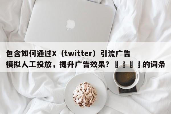 包含如何通过X（twitter）引流广告模拟人工投放，提升广告效果？📈的词条