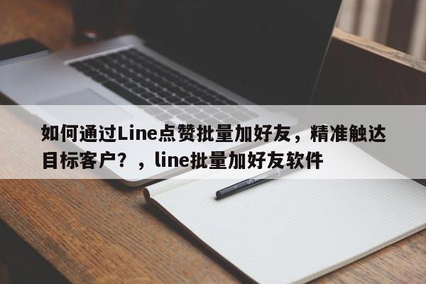 如何通过Line点赞批量加好友，精准触达目标客户？，line批量加好友软件
