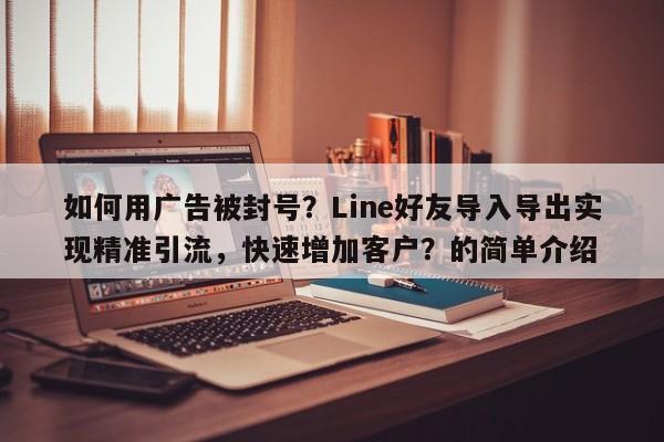 如何用广告被封号？Line好友导入导出实现精准引流，快速增加客户？的简单介绍