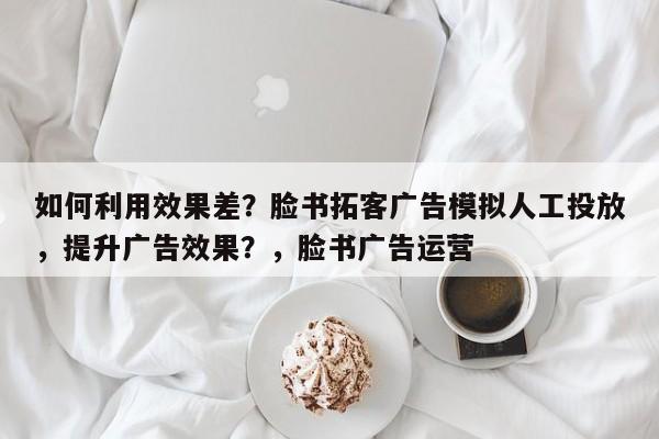 如何利用效果差？脸书拓客广告模拟人工投放，提升广告效果？，脸书广告运营