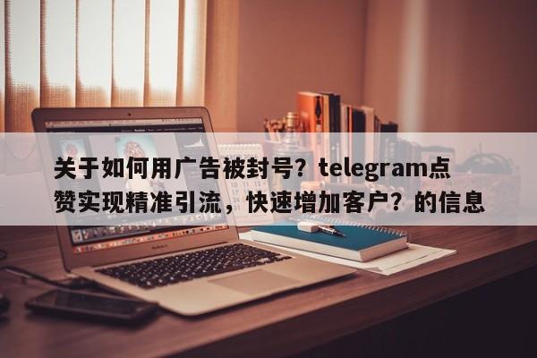 关于如何用广告被封号？telegram点赞实现精准引流，快速增加客户？的信息
