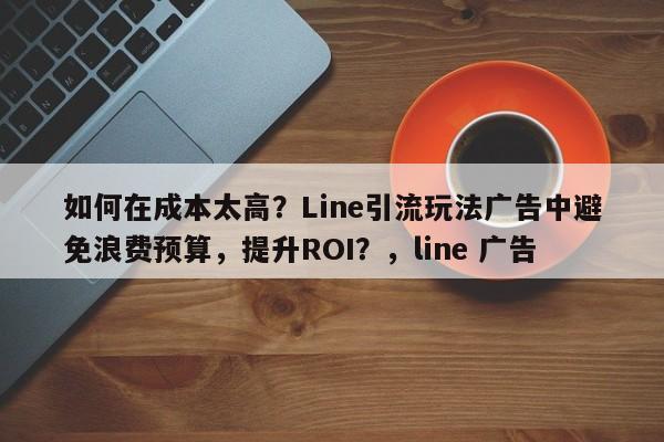 如何在成本太高？Line引流玩法广告中避免浪费预算，提升ROI？，line 广告