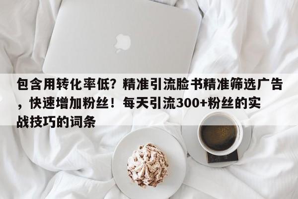 包含用转化率低？精准引流脸书精准筛选广告，快速增加粉丝！每天引流300+粉丝的实战技巧的词条