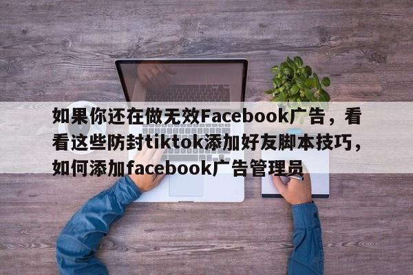如果你还在做无效Facebook广告，看看这些防封tiktok添加好友脚本技巧，如何添加facebook广告管理员