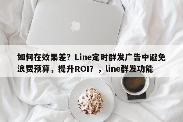 如何在效果差？Line定时群发广告中避免浪费预算，提升ROI？，line群发功能