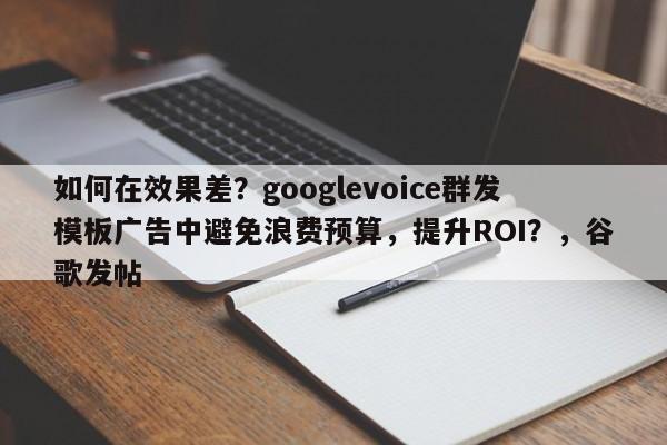如何在效果差？googlevoice群发模板广告中避免浪费预算，提升ROI？，谷歌发帖