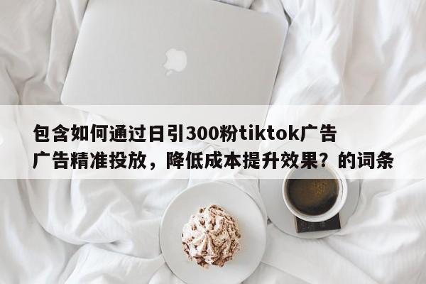 包含如何通过日引300粉tiktok广告广告精准投放，降低成本提升效果？的词条