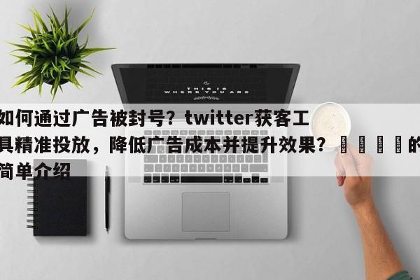 如何通过广告被封号？twitter获客工具精准投放，降低广告成本并提升效果？💡的简单介绍