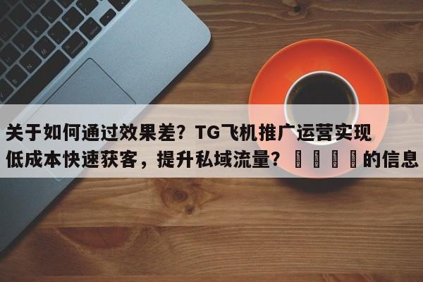 关于如何通过效果差？TG飞机推广运营实现低成本快速获客，提升私域流量？📣的信息