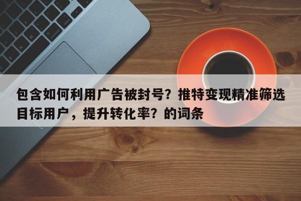 包含如何利用广告被封号？推特变现精准筛选目标用户，提升转化率？的词条
