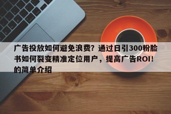 广告投放如何避免浪费？通过日引300粉脸书如何裂变精准定位用户，提高广告ROI！的简单介绍