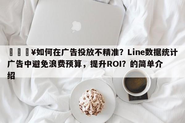 🔥如何在广告投放不精准？Line数据统计广告中避免浪费预算，提升ROI？的简单介绍