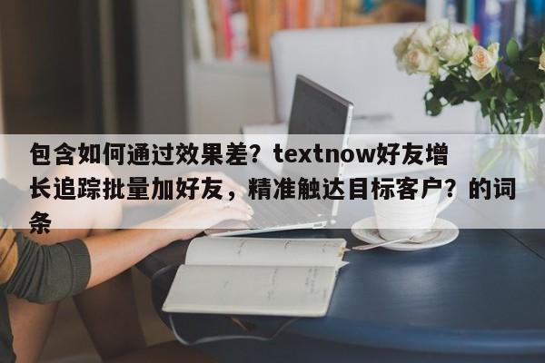 包含如何通过效果差？textnow好友增长追踪批量加好友，精准触达目标客户？的词条