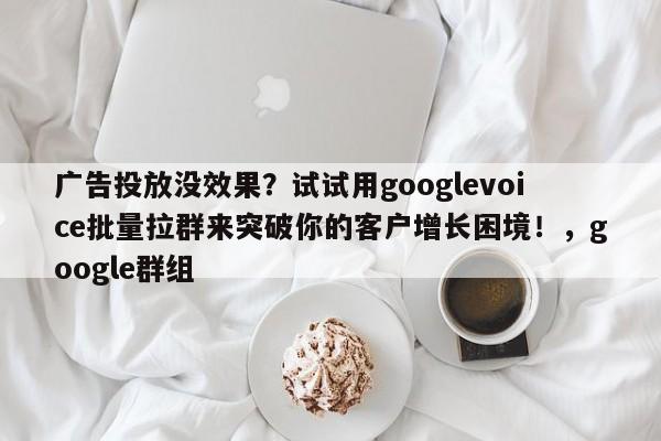 广告投放没效果？试试用googlevoice批量拉群来突破你的客户增长困境！，google群组