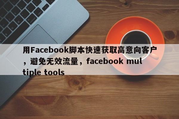用Facebook脚本快速获取高意向客户，避免无效流量，facebook multiple tools
