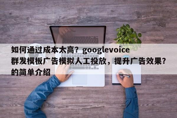 如何通过成本太高？googlevoice群发模板广告模拟人工投放，提升广告效果？的简单介绍