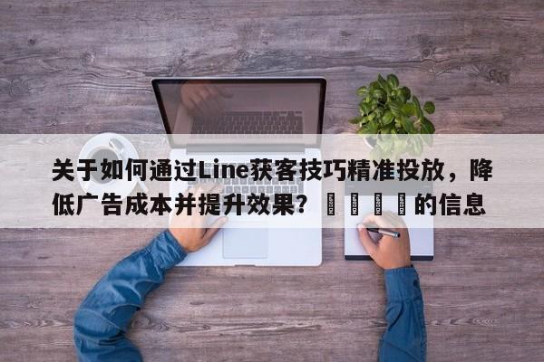 关于如何通过Line获客技巧精准投放，降低广告成本并提升效果？📌的信息