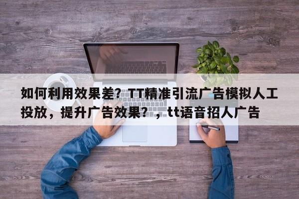 如何利用效果差？TT精准引流广告模拟人工投放，提升广告效果？，tt语音招人广告