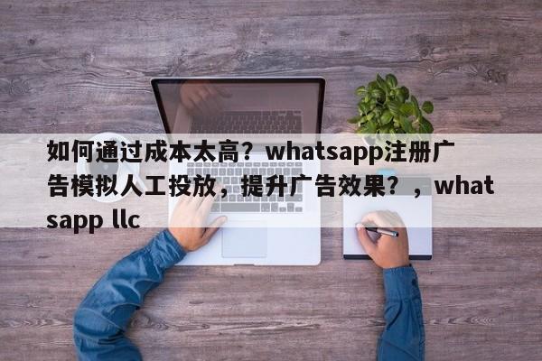 如何通过成本太高？whatsapp注册广告模拟人工投放，提升广告效果？，whatsapp llc