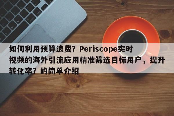 如何利用预算浪费？Periscope实时视频的海外引流应用精准筛选目标用户，提升转化率？的简单介绍