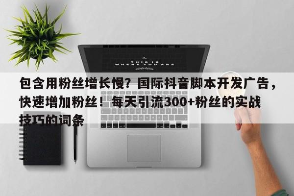 包含用粉丝增长慢？国际抖音脚本开发广告，快速增加粉丝！每天引流300+粉丝的实战技巧的词条