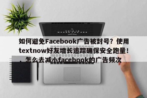 如何避免Facebook广告被封号？使用textnow好友增长追踪确保安全跑量！，怎么去减小facebook的广告频次