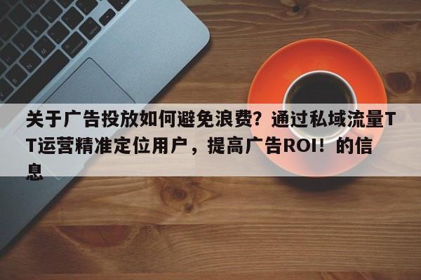 关于广告投放如何避免浪费？通过私域流量TT运营精准定位用户，提高广告ROI！的信息