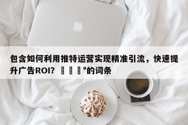 包含如何利用推特运营实现精准引流，快速提升广告ROI？💰的词条