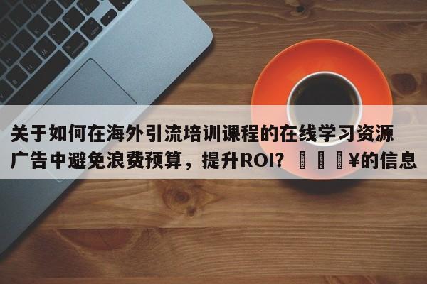 关于如何在海外引流培训课程的在线学习资源广告中避免浪费预算，提升ROI？💥的信息