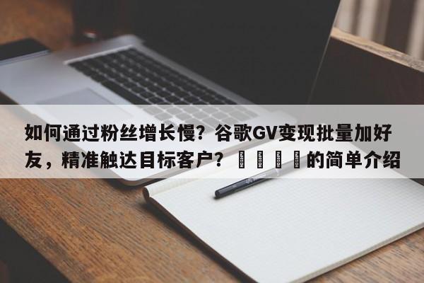 如何通过粉丝增长慢？谷歌GV变现批量加好友，精准触达目标客户？📈的简单介绍