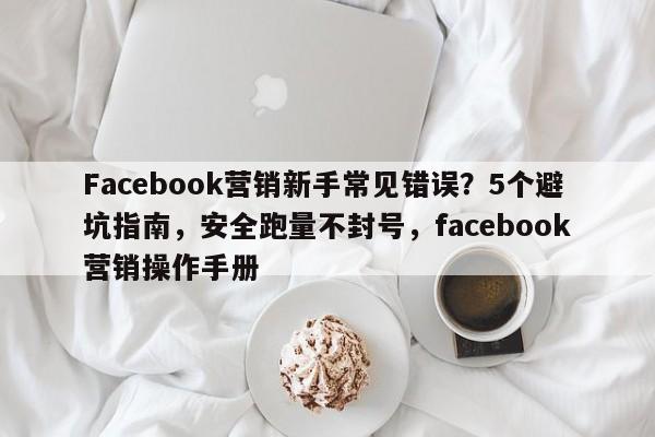 Facebook营销新手常见错误？5个避坑指南，安全跑量不封号，facebook营销操作手册