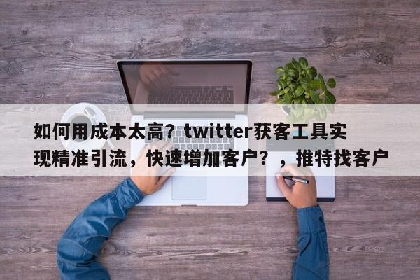 如何用成本太高？twitter获客工具实现精准引流，快速增加客户？，推特找客户