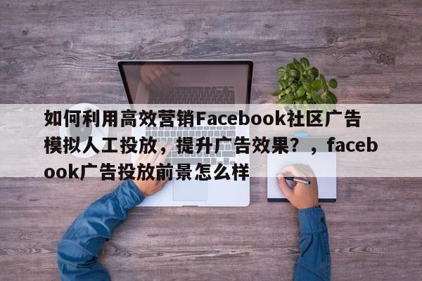 如何利用高效营销Facebook社区广告模拟人工投放，提升广告效果？，facebook广告投放前景怎么样