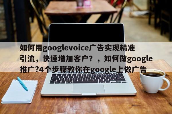 如何用googlevoice广告实现精准引流，快速增加客户？，如何做google推广?4个步骤教你在google上做广告