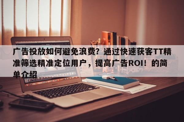 广告投放如何避免浪费？通过快速获客TT精准筛选精准定位用户，提高广告ROI！的简单介绍