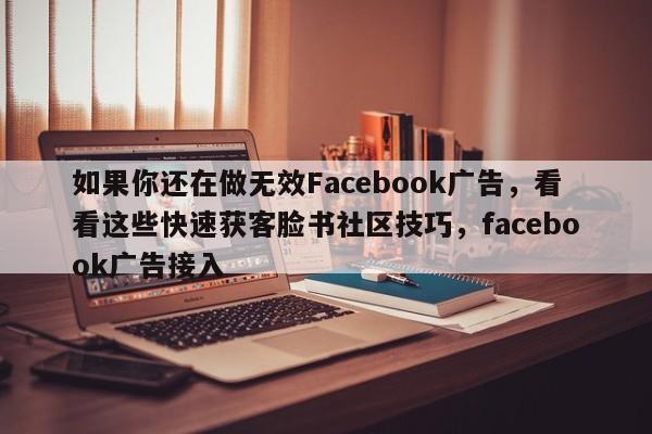 如果你还在做无效Facebook广告，看看这些快速获客脸书社区技巧，facebook广告接入