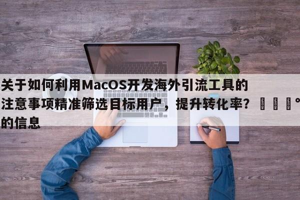 关于如何利用MacOS开发海外引流工具的注意事项精准筛选目标用户，提升转化率？💰的信息