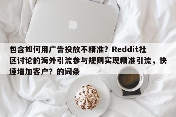 包含如何用广告投放不精准？Reddit社区讨论的海外引流参与规则实现精准引流，快速增加客户？的词条