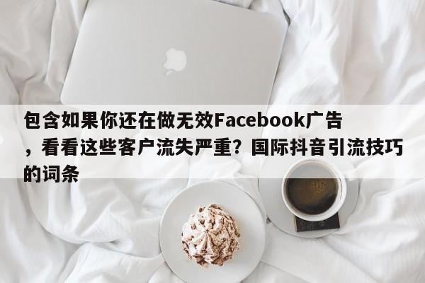 包含如果你还在做无效Facebook广告，看看这些客户流失严重？国际抖音引流技巧的词条