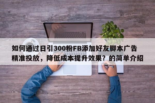 如何通过日引300粉FB添加好友脚本广告精准投放，降低成本提升效果？的简单介绍