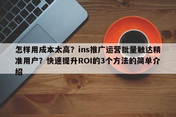 怎样用成本太高?ins推广运营批量触达精准用户?快速提升ROI的3个方法的简单介绍