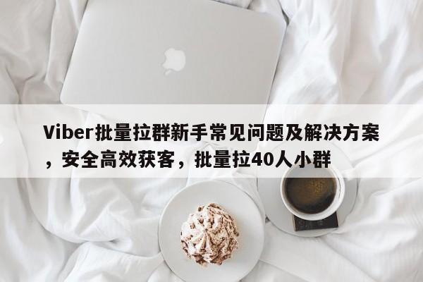 Viber批量拉群新手常见问题及解决方案，安全高效获客，批量拉40人小群
