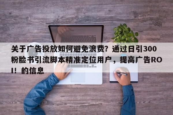 关于广告投放如何避免浪费？通过日引300粉脸书引流脚本精准定位用户，提高广告ROI！的信息