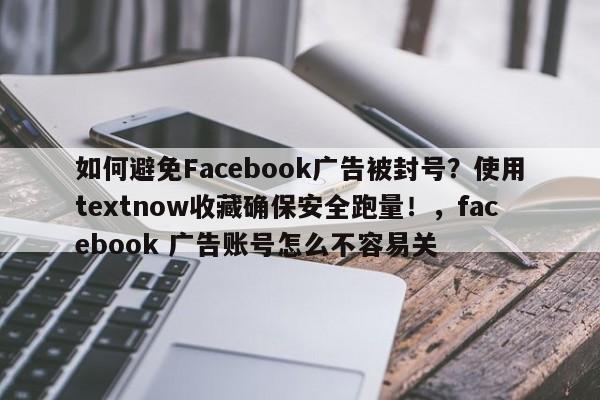 如何避免Facebook广告被封号？使用textnow收藏确保安全跑量！，facebook 广告账号怎么不容易关