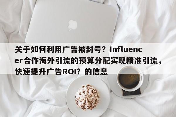关于如何利用广告被封号？Influencer合作海外引流的预算分配实现精准引流，快速提升广告ROI？的信息