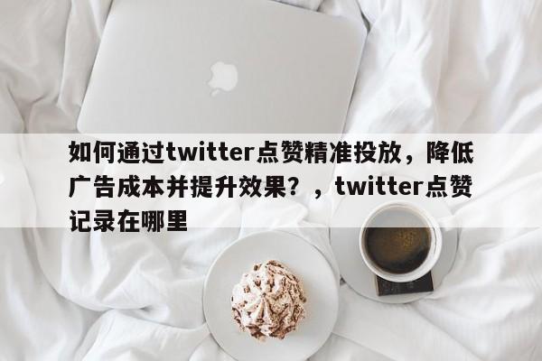 如何通过twitter点赞精准投放，降低广告成本并提升效果？，twitter点赞记录在哪里