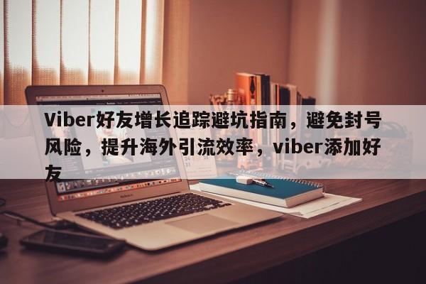 Viber好友增长追踪避坑指南，避免封号风险，提升海外引流效率，viber添加好友