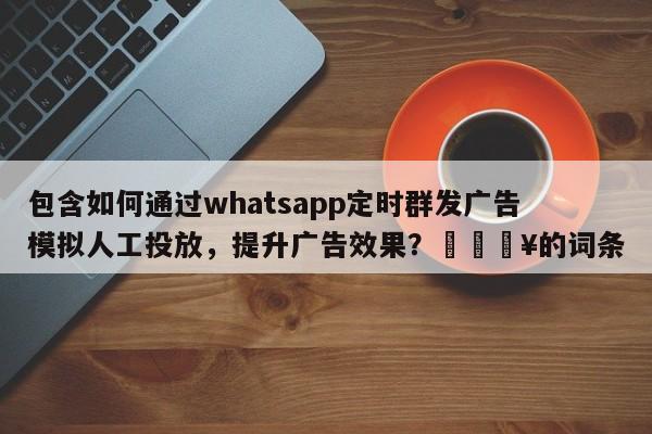包含如何通过whatsapp定时群发广告模拟人工投放，提升广告效果？💥的词条